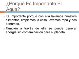 ¿Porqué Es Importante El
Agua?
 Es importante porque con ella lavamos nuestros
alimentos, limpiamos la casa, lavamos ropa y nos
bañamos.
 También a través de ella se puede generar
energía sin contaminación para el planeta.
 