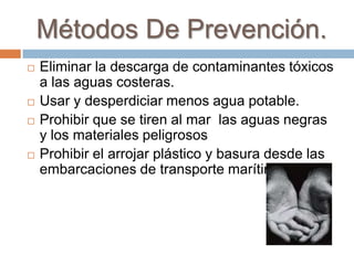 Métodos De Prevención.
 Eliminar la descarga de contaminantes tóxicos
a las aguas costeras.
 Usar y desperdiciar menos agua potable.
 Prohibir que se tiren al mar las aguas negras
y los materiales peligrosos
 Prohibir el arrojar plástico y basura desde las
embarcaciones de transporte marítimo.
 