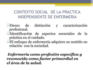 CONTEXTO SOCIAL DE LA PRACTICA
INDEPENDIENTE DE ENFERMERIA
Deseo de distinción y caracterización
profesional.
Identificación de aspectos esenciales de la
práctica en el cuidado.
El enfoque de enfermería adquiere su sentido en
relación con la sociedad.
Enfermería como profesión específica y
reconocida como factor primordial en
el área de la salud.
 