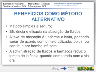BENEFÍCIOS COMO MÉTODO
ALTERNATIVO
• Método simples e seguro;
• Eficiência e eficácia na absorção de fluidos;
• A taxa de absorção é uniforme e lenta, podendo
variar de acordo com o meio utilizado: bolus ou
contínua por bomba infusora;
• A administração de fluidos e fármacos reduz o
tempo de latência quando comparada com a via
oral.
 
