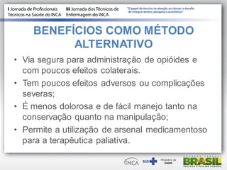 BENEFÍCIOS COMO MÉTODO
ALTERNATIVO
• Via segura para administração de opióides e
com poucos efeitos colaterais.
• Tem poucos efeitos adversos ou complicações
severas;
• É menos dolorosa e de fácil manejo tanto na
conservação quanto na manipulação;
• Permite a utilização de arsenal medicamentoso
para a terapêutica paliativa.
 