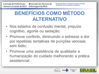 BENEFÍCIOS COMO MÉTODO
ALTERNATIVO
• Nos estados de confusão mental, prejuízo
cognitivo, agonia ou sedação;
• Promove conforto, diminuindo o estresse e dor
por repetidas tentativas de punções venosas
sem êxito;
• Promove uma assistência de qualidade e
humanização do cuidado melhorando a prática
assistencial.
 