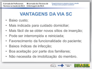 VANTAGENS DA VIA SC
• Baixo custo;
• Mais indicada para cuidado domiciliar;
• Mais fácil de se obter novos sítios de inserção;
• Pode ser interrompida e reiniciada;
• Favorecimento da funcionalidade do paciente;
• Baixos índices de infecção;
• Boa aceitação por parte dos familiares;
• Não necessita de imobilização do membro.
 