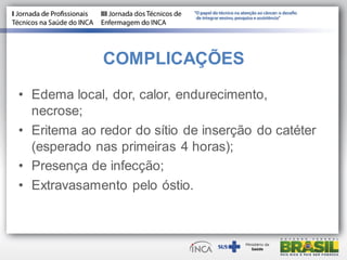 COMPLICAÇÕES
• Edema local, dor, calor, endurecimento,
necrose;
• Eritema ao redor do sítio de inserção do catéter
(esperado nas primeiras 4 horas);
• Presença de infecção;
• Extravasamento pelo óstio.
 