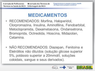 MEDICAMENTOS
• RECOMENDADOS: Morfina, Haloperidol,
Clorpromazina, Insulina, Aminofilina, Fenobarbital,
Metoclopramida, Dexametasona, Ondansetrona,
Bromoprida, Octreotida, Hioscina, Midazolan,
Cetamina.
• NÃO RECOMENDADOS: Diazepan, Fenitoína e
Eletrólitos não diluídos (solução glicose superior
5%, potássio superior a 20mmol/l, soluções
coloidais, sangue e seus derivados).
 