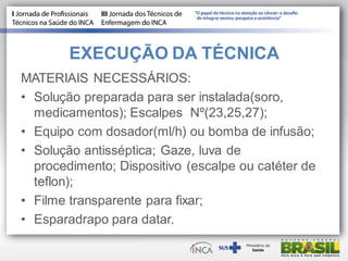 EXECUÇÃO DA TÉCNICA
MATERIAIS NECESSÁRIOS:
• Solução preparada para ser instalada(soro,
medicamentos); Escalpes Nº(23,25,27);
• Equipo com dosador(ml/h) ou bomba de infusão;
• Solução antisséptica; Gaze, luva de
procedimento; Dispositivo (escalpe ou catéter de
teflon);
• Filme transparente para fixar;
• Esparadrapo para datar.
 