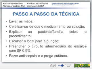 PASSO A PASSO DA TÉCNICA
• Lavar as mãos;
• Certificar-se de que o medicamento ou solução;
• Explicar ao paciente/família sobre o
procedimento;
• Escolher o local para a punção;
• Preencher o circuito intermediário do escalpe
com SF 0,9%;
• Fazer antissepsia e a prega cutânea.
 