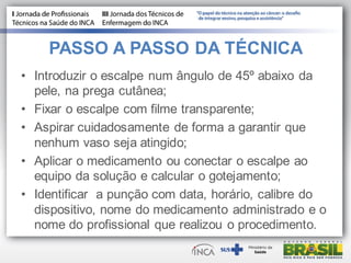 PASSO A PASSO DA TÉCNICA
• Introduzir o escalpe num ângulo de 45º abaixo da
pele, na prega cutânea;
• Fixar o escalpe com filme transparente;
• Aspirar cuidadosamente de forma a garantir que
nenhum vaso seja atingido;
• Aplicar o medicamento ou conectar o escalpe ao
equipo da solução e calcular o gotejamento;
• Identificar a punção com data, horário, calibre do
dispositivo, nome do medicamento administrado e o
nome do profissional que realizou o procedimento.
 