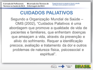 CUIDADOS PALIATIVOS
Segundo a Organização Mundial de Saúde –
OMS (2002), “Cuidados Paliativos é uma
abordagem que promove a qualidade de vida de
pacientes e familiares, que enfrentam doenças
que ameaçam a vida, através da prevenção e
alívio do sofrimento. Requer a identificação
precoce, avaliação e tratamento da dor e outros
problemas de natureza física, psicossocial e
espiritual”.
 