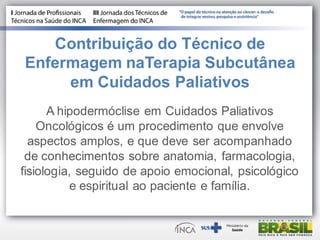 Contribuição do Técnico de
Enfermagem naTerapia Subcutânea
em Cuidados Paliativos
A hipodermóclise em Cuidados Paliativos
Oncológicos é um procedimento que envolve
aspectos amplos, e que deve ser acompanhado
de conhecimentos sobre anatomia, farmacologia,
fisiologia, seguido de apoio emocional, psicológico
e espiritual ao paciente e família.
 