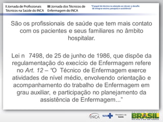 São os profissionais de saúde que tem mais contato
com os pacientes e seus familiares no âmbito
hospitalar.
Lei n 7498, de 25 de junho de 1986, que dispõe da
regulamentação do execício de Enfermagem refere
no Art. 12 – “O Técnico de Enfermagem exerce
atividades de nível médio, envolvendo orientação e
acompanhamento do trabalho de Enfermagem em
grau auxiliar, e participação no planejamento da
assistência de Enfermagem...”
 