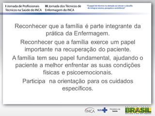 Reconhecer que a família é parte integrante da
prática da Enfermagem.
Reconhecer que a família exerce um papel
importante na recuperação do paciente.
A família tem seu papel fundamental, ajudando o
paciente a melhor enfrentar as suas condições
físicas e psicoemocionais.
Participa na orientação para os cuidados
específicos.
 