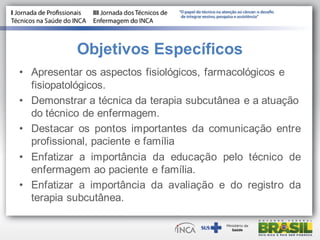 Objetivos Específicos
• Apresentar os aspectos fisiológicos, farmacológicos e
fisiopatológicos.
• Demonstrar a técnica da terapia subcutânea e a atuação
do técnico de enfermagem.
• Destacar os pontos importantes da comunicação entre
profissional, paciente e família
• Enfatizar a importância da educação pelo técnico de
enfermagem ao paciente e família.
• Enfatizar a importância da avaliação e do registro da
terapia subcutânea.
 