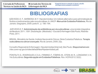 BIBLIOGRAFIAS
AZEVEDO,E. F., BARBOSA,M. F. Hipodermóclise:Um método alternativo para administraçãode
fluidos e medicamentos pela via subcutânea.In:ANCP-Manualde CuidadosPaliativos. Rio de
Janeiro.Diagraphic,2009.parte IV , p. 186 -194.
AZEVEDO,E.F. Administração de antibióticos porvia subcutânea:uma revisão integrativa
da literatura.2011.159 f. Dissertação (Mestrado) – Escola EnfermagemSão Paulo,Ribeirão
Preto,2011.
BRASIL.Ministério da Saúde.Instituto Nacionaldo Câncer.Série CuidadosPaliativos. Terapia
subcutâneano cânceravançado.Rio de Janeiro,2009,32p.
Conselho Regionalde Enfermagem.Hipodermóclise [Internet].São Paulo. Disponívelem em:
inter.coren-sp.gov.br/sites/default/files/Hipodermóclise.pdf.
PONTALTI,G., RODRIGUES,E.S.A.,FIRMINO,F., FÁBRIS,M., STEIN, M. R., LONGARAY,V.K.
Via Subcutânea: Segundaopção em Cuidados Paliativos.Rev.HCPA2012;32(2).
 