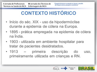 CONTEXTO HISTÓRICO
• Início do séc. XIX - uso da hipodermóclise
durante a epidemia de cólera na Europa.
• 1895 - prática empregada na epidemia de cólera
na Índia.
• 1903 - utilizada em ambiente hospitalar para
tratar de pacientes desidratados.
• 1913 – primeira descrição do uso,
primeiramente utilizada em crianças e RN.
 