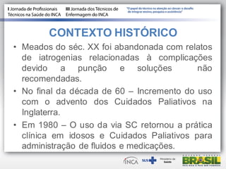 • Meados do séc. XX foi abandonada com relatos
de iatrogenias relacionadas à complicações
devido a punção e soluções não
recomendadas.
• No final da década de 60 – Incremento do uso
com o advento dos Cuidados Paliativos na
Inglaterra.
• Em 1980 – O uso da via SC retornou a prática
clínica em idosos e Cuidados Paliativos para
administração de fluidos e medicações.
CONTEXTO HISTÓRICO
 