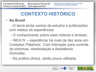 • No Brasil
- O tema ainda carece de estudos e publicações
com relatos de experiências.
- O conhecimento sobre esse método é limitado.
- INCA IV – experiência há mais de dez anos em
Cuidados Paliativos. Com indicação para controle
de sintomas, desidratação e Assistência
Domiciliar.
- Na prática clínica, ainda pouco utilizada.
CONTEXTO HISTÓRICO
 