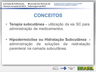 CONCEITOS
• Terapia subcutânea – utilização da via SC para
administração de medicamentos.
• Hipodermóclise ou Hidratação Subcutânea -
administração de soluções de reidratação
parenteral na camada subcutânea.
 