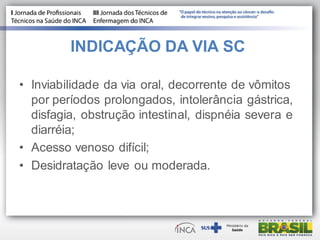 INDICAÇÃO DA VIA SC
• Inviabilidade da via oral, decorrente de vômitos
por períodos prolongados, intolerância gástrica,
disfagia, obstrução intestinal, dispnéia severa e
diarréia;
• Acesso venoso difícil;
• Desidratação leve ou moderada.
 