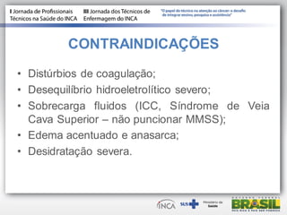 CONTRAINDICAÇÕES
• Distúrbios de coagulação;
• Desequilíbrio hidroeletrolítico severo;
• Sobrecarga fluidos (ICC, Síndrome de Veia
Cava Superior – não puncionar MMSS);
• Edema acentuado e anasarca;
• Desidratação severa.
 