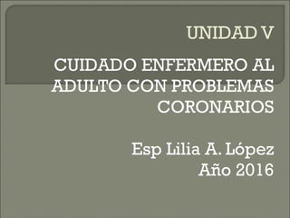 UNIDAD V
CUIDADO ENFERMERO AL
ADULTO CON PROBLEMAS
CORONARIOS
Esp Lilia A. López
Año 2016
 