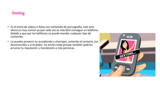 Sexting
• Es el envío de videos o fotos con contenido de pornografía, este acto
ahora es muy común ya que cada vez es más fácil conseguir un teléfono,
debido a que por los teléfonos se puede mandar cualquier tipo de
contenido.
• Lo puedes prevenir no accediendo a chantajes, evitando el contacto con
desconocidos y si te piden, no envíes nada porque también podrían
arruinar tu reputación y mandárselo a más personas.
 