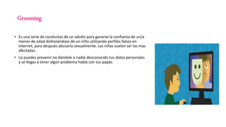 Grooming
• Es una serie de conductas de un adulto para ganarse la confianza de un/a
menor de edad disfrazándose de un niño utilizando perfiles falsos en
internet, para después abusarla sexualmente. Las niñas suelen ser las mas
afectadas.
• Lo puedes prevenir no dándole a nadie desconocido tus datos personales
y se llegas a tener algún problema habla con tus papás.
 