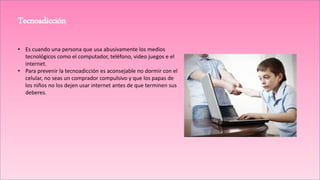TecnoadicciónTecnoadicción
• Es cuando una persona que usa abusivamente los medios
tecnológicos como el computador, teléfono, video juegos e el
internet.
• Para prevenir la tecnoadicción es aconsejable no dormir con el
celular, no seas un comprador compulsivo y que los papas de
los niños no los dejen usar internet antes de que terminen sus
deberes.
 