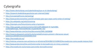 Cybergrafia
• http://www.ciberbullying.com/cyberbullying/que-es-el-ciberbullying/
• https://espanol.stopbullying.gov/acoso-por-internet/1y6p/
• http://conceptodefinicion.de/sexting/
• http://www.protecciononline.com/10-consejos-para-que-sepas-como-evitar-el-sexting/
• https://es.wikipedia.org/wiki/Grooming
• https://ejempla.com/futuro/como-evitar-el-groomin
• https://docs.google.com/presentation/d/1Uz0Prx88i6ds9-VF-4qHU0B6-
ywAbxQ8GO1glq_PZGY/edit#slide=id.gda582348_022
• http://www.eltiempo.com/archivo/documento/CMS-16028098
• http://navarra.elespanol.com/articulo/sociedad/consejos-prevenir-ciberacoso-sexual-
sextorsion/20160114122325020464.html
• https://tecnoadiccion.es/
• http://noticias.universia.com.ar/ciencia-nn-tt/noticia/2014/08/13/1109632/tecnoadiccion-como-puede-tratarse.html
• http://www.protecciononline.com/como-evitar-la-tecnoadiccion-en-ninos-y-jovenes/
• https://tecnoadiccion.es/consejos-para-evitar-tecnoadicciones/
 