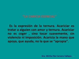 “ LA CARICIA ESENCIAL” Es la expresión de la ternura. Acariciar es tratar a alguien con amor y ternura. Acariciar no es coger , sino tocar suavemente, sin violencia ni imposición. Acaricia la mano que apoya, que ayuda, no la que se “apropia”.   Dra. Mirtha Flor Cervera Vallejos 