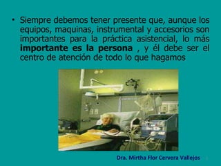 Siempre debemos tener presente que, aunque los equipos, maquinas, instrumental y accesorios son importantes para la práctica asistencial, lo más  importante es la persona  , y él debe ser el centro de atención de todo lo que hagamos  Dra. Mirtha Flor Cervera Vallejos 