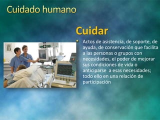 Cuidar
Actos de asistencia, de soporte, de
ayuda, de conservación que facilita
a las personas o grupos con
necesidades, el poder de mejorar
sus condiciones de vida o
anticiparse a esas necesidades;
todo ello en una relación de
participación
 