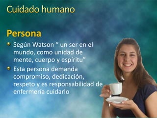 Persona
Según Watson “ un ser en el
mundo, como unidad de
mente, cuerpo y espíritu”
Esta persona demanda
compromiso, dedicación,
respeto y es responsabilidad de
enfermería cuidarlo
 