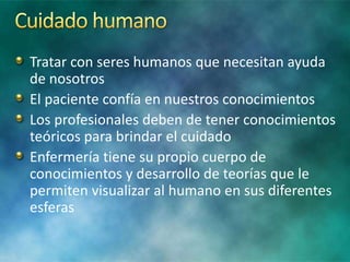 Tratar con seres humanos que necesitan ayuda
de nosotros
El paciente confía en nuestros conocimientos
Los profesionales deben de tener conocimientos
teóricos para brindar el cuidado
Enfermería tiene su propio cuerpo de
conocimientos y desarrollo de teorías que le
permiten visualizar al humano en sus diferentes
esferas
 