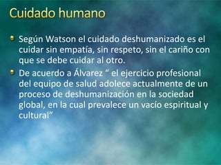 Según Watson el cuidado deshumanizado es el
cuidar sin empatía, sin respeto, sin el cariño con
que se debe cuidar al otro.
De acuerdo a Álvarez “ el ejercicio profesional
del equipo de salud adolece actualmente de un
proceso de deshumanización en la sociedad
global, en la cual prevalece un vacío espiritual y
cultural”
 
