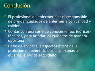 El profesional de enfermería es el responsable
de brindar cuidados de enfermería con calidad y
calidez
Contar con una serie de conocimientos teóricos-
técnicos, para brindar los cuidados de manera
oportuna
Debe de aplicar sus aspectos éticos de la
profesión en beneficio del las personas a
quienes le brinda el cuidado
 