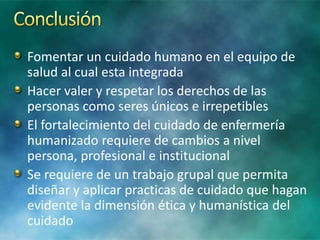Fomentar un cuidado humano en el equipo de
salud al cual esta integrada
Hacer valer y respetar los derechos de las
personas como seres únicos e irrepetibles
El fortalecimiento del cuidado de enfermería
humanizado requiere de cambios a nivel
persona, profesional e institucional
Se requiere de un trabajo grupal que permita
diseñar y aplicar practicas de cuidado que hagan
evidente la dimensión ética y humanística del
cuidado
 