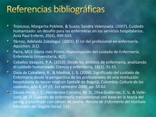 Troncoso, Margarita Poblete, & Suazo, Sandra Valenzuela. (2007). Cuidado
humanizado: un desafío para las enfermeras en los servicios hospitalarios.
Acta Paul Enferm, 20(4), 499-503.
Yárnoz, Adelaida Zabalegui. (2003). El rol del profesional en enfermería.
Aquichan, 3(1).
Parra, MCE Gloria Inés Prieto. Humanización del cuidado de Enfermería.
Enfermería Universitaria, 4(2).
Ceballos Vasquez, P. A. (2010). Desde los ámbitos de enfermería, analizando
el cuidado humanizado. Ciencia y enfermería, 16(1), 31-35.
Daza de Caballero, R., & Medina, L. S. (2006). Significado del cuidado de
Enfermería desde la perspectiva de los profesionales de una institución
hospitalaria de tercer nivel en Santafé de Bogotá, Colombia. Cultura de los
cuidados, año X, nº 19, 1er semestre 2006; pp. 55-62.
Zavala-Pérez, I. C., Hernández-Corrales, M. D., Olea-GuƟérrez, C. V., & Valle-
Solís, M. O. Cuidado de enfermería transpersonal con base en la teoría del
caring a una mujer con cáncer de mama. Revista de Enfermería del Instituto
Mexicano del Seguro Social, 135
 