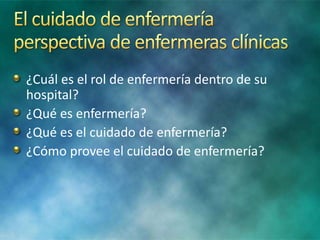 ¿Cuál es el rol de enfermería dentro de su
hospital?
¿Qué es enfermería?
¿Qué es el cuidado de enfermería?
¿Cómo provee el cuidado de enfermería?
 