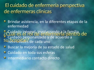 Brindar asistencia, en la diferentes etapas de la
enfermedad
Cuidado integral, involucrando a la familia
Cuidado personalizado y de acuerdo a
necesidades de cada uno
Buscar la mejoría de su estado de salud
Cuidado en toda sus esferas
Intermediario contacto directo
 