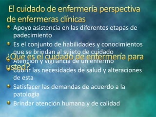 Apoyo asistencia en las diferentes etapas de
padecimiento
Es el conjunto de habilidades y conocimientos
que se brindan al sujeto de cuidado
Atención y vigilancia de un enfermo
Cubrir las necesidades de salud y alteraciones
de esta
Satisfacer las demandas de acuerdo a la
patología
Brindar atención humana y de calidad
 