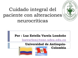 Cuidado integral del paciente con alteraciones neurocríticas Por : Luz Estella Varela Londoño luzvarlon@tone.udea.edu.co Universidad de Antioquia- Colombia 