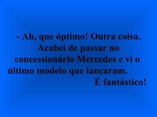 - Ah, que óptimo! Outra coisa.
Acabei de passar no
concessionário Mercedes e vi o
último modelo que lançaram.
É fantástico!
 