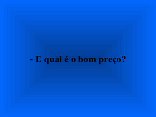 - E qual é o bom preço?
 