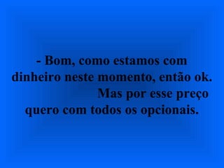 - Bom, como estamos com
dinheiro neste momento, então ok.
Mas por esse preço
quero com todos os opcionais.
 