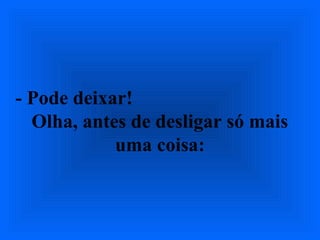 - Pode deixar!
Olha, antes de desligar só mais
uma coisa:
 