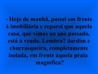 - Hoje de manhã, passei em frente
à imobiliária e reparei que aquela
casa, que vimos no ano passado,
está à venda. Lembra? Jardim e
churrasqueira, completamente
isolada, em frente àquela praia
magnífica?
 