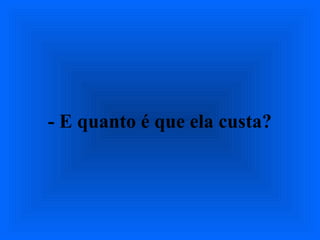 - E quanto é que ela custa?
 
