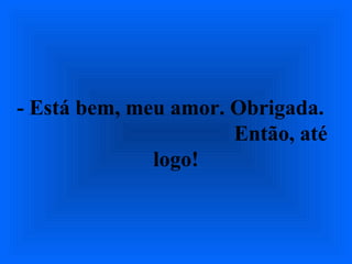- Está bem, meu amor. Obrigada.
Então, até
logo!
 