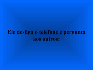Ele desliga o telefone e pergunta
aos outros:
 